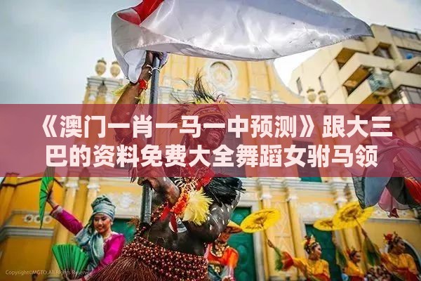 《澳门一肖一马一中预测》跟大三巴的资料免费大全舞蹈女驸马领域解答、专家解析解释与落实​,防范虚假诱骗